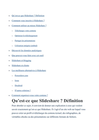  Qu’est-ce que Slideshare ? Définition
 Comment vous inscrire à Slideshare ?
 Comment utiliser au mieux Slideshare ?
o Téléchargez votre contenu
o Optimiser le téléchargement
o Partager les présentations
o Utilisation intégrée (embed)
 Découvrir les données analytiques
 Que pouvez-vous faire avec cet outil
 Slideshare et blogging
 Slideshare et clients
 Les meilleures alternatives à Slideshare
o Powershow.com
o Issuu
o Docdroid
o D’autres solutions ?
 Comment organisez-vous votre contenu ?
Qu’est-ce que Slideshare ? Définition
Pour aborder ce sujet, il convient de donner une explication à ceux qui veulent
savoir exactement qu’est-ce que Slideshare. Il s’agit d’un site web sur lequel vous
pouvez créer un profil et télécharger du contenu textuel, des infographies, de
véritables ebooks ou des présentations sur différents formats de fichiers.
 