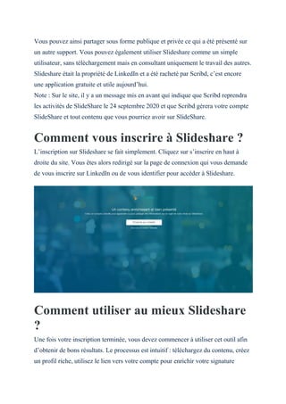Vous pouvez ainsi partager sous forme publique et privée ce qui a été présenté sur
un autre support. Vous pouvez également utiliser Slideshare comme un simple
utilisateur, sans téléchargement mais en consultant uniquement le travail des autres.
Slideshare était la propriété de LinkedIn et a été racheté par Scribd, c’est encore
une application gratuite et utile aujourd’hui.
Note : Sur le site, il y a un message mis en avant qui indique que Scribd reprendra
les activités de SlideShare le 24 septembre 2020 et que Scribd gérera votre compte
SlideShare et tout contenu que vous pourriez avoir sur SlideShare.
Comment vous inscrire à Slideshare ?
L’inscription sur Slideshare se fait simplement. Cliquez sur s’inscrire en haut à
droite du site. Vous êtes alors redirigé sur la page de connexion qui vous demande
de vous inscrire sur LinkedIn ou de vous identifier pour accéder à Slideshare.
Comment utiliser au mieux Slideshare
?
Une fois votre inscription terminée, vous devez commencer à utiliser cet outil afin
d’obtenir de bons résultats. Le processus est intuitif : téléchargez du contenu, créez
un profil riche, utilisez le lien vers votre compte pour enrichir votre signature
 