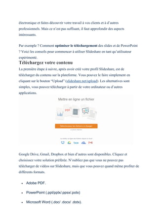 électronique et faites découvrir votre travail à vos clients et à d’autres
professionnels. Mais ce n’est pas suffisant, il faut approfondir des aspects
intéressants.
Par exemple ? Comment optimiser le téléchargement des slides et de PowerPoint
? Voici les conseils pour commencer à utiliser Slideshare en tant qu’utilisateur
expérimenté.
Téléchargez votre contenu
La première étape à suivre, après avoir créé votre profil Slideshare, est de
télécharger du contenu sur la plateforme. Vous pouvez le faire simplement en
cliquant sur le bouton “Upload” (slideshare.net/upload). Les alternatives sont
simples, vous pouvez télécharger à partir de votre ordinateur ou d’autres
applications.
Google Drive, Gmail, Dropbox et bien d’autres sont disponibles. Cliquez et
choisissez votre solution préférée. N’oubliez pas que vous ne pouvez pas
télécharger de vidéos sur Slideshare, mais que vous pouvez quand même profiter de
différents formats.
 Adobe PDF.
 PowerPoint (.ppt/pptx/.ppsx/.potx)
 Microsoft Word (.doc/ .docx/ .dotx).
 