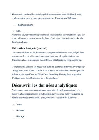 Si vous avez confirmé le caractère public du document, vous décidez alors de
rendre possible deux actions très communes sur l’application Slideshare :
 Téléchargement.
 Clip.
Autrement dit, téléchargez la présentation sous forme de document hors ligne sur
votre ordinateur et prenez une seule photo d’une seule diapositive et stockez-la
dans les archives.
Utilisation intégrée (embed)
Une caractéristique clé de Slideshare : vous pouvez insérer du code intégré dans
une page web et enrichir votre contenu en ligne avec des présentations, des
documents et des infographies préalablement téléchargés sur cette plateforme.
L’objectif est d’enrichir les pages web avec des contenus différents. Pour réaliser
l’intégration, vous pouvez utiliser le code fourni par Slideshare, ou vous pouvez
utiliser le bloc spécifique sur WordPress Gutenberg. Il est également possible
d’intégrer dans WordPress.com un code spécifique.
Découvrir les données analytiques
Autre aspect à prendre en compte pour démontrer le professionnalisme en la
matière : chaque présentation et publication que vous avez faite vous permet de
définir les données statistiques. Ainsi, vous avez la possibilité d’étudier :
 Vues.
 Actions.
 Partage.
 