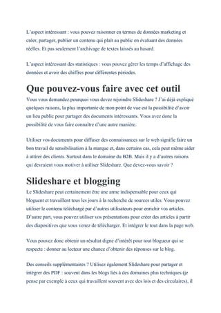 L’aspect intéressant : vous pouvez raisonner en termes de données marketing et
créer, partager, publier un contenu qui plaît au public en évaluant des données
réelles. Et pas seulement l’archivage de textes laissés au hasard.
L’aspect intéressant des statistiques : vous pouvez gérer les temps d’affichage des
données et avoir des chiffres pour différentes périodes.
Que pouvez-vous faire avec cet outil
Vous vous demandez pourquoi vous devez rejoindre Slideshare ? J’ai déjà expliqué
quelques raisons, la plus importante de mon point de vue est la possibilité d’avoir
un lieu public pour partager des documents intéressants. Vous avez donc la
possibilité de vous faire connaître d’une autre manière.
Utiliser vos documents pour diffuser des connaissances sur le web signifie faire un
bon travail de sensibilisation à la marque et, dans certains cas, cela peut même aider
à attirer des clients. Surtout dans le domaine du B2B. Mais il y a d’autres raisons
qui devraient vous motiver à utiliser Slideshare. Que devez-vous savoir ?
Slideshare et blogging
Le Slideshare peut certainement être une arme indispensable pour ceux qui
bloguent et travaillent tous les jours à la recherche de sources utiles. Vous pouvez
utiliser le contenu téléchargé par d’autres utilisateurs pour enrichir vos articles.
D’autre part, vous pouvez utiliser vos présentations pour créer des articles à partir
des diapositives que vous venez de télécharger. Et intégrer le tout dans la page web.
Vous pouvez donc obtenir un résultat digne d’intérêt pour tout blogueur qui se
respecte : donner au lecteur une chance d’obtenir des réponses sur le blog.
Des conseils supplémentaires ? Utilisez également Slideshare pour partager et
intégrer des PDF : souvent dans les blogs liés à des domaines plus techniques (je
pense par exemple à ceux qui travaillent souvent avec des lois et des circulaires), il
 