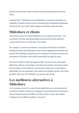 peut être nécessaire de montrer au lecteur des documents également en format
Word.
Comment faire ? Téléchargez tout sur Slideshare et vous pouvez travailler avec
embedded. N’oubliez donc pas, dans la description de la présentation téléchargée,
d’insérer le lien vers l’article afin de donner une référence claire au lecteur.
Slideshare et clients
Autre raison d’ouvrir un compte Slideshare et d’en exploiter le potentiel : vous
avez besoin d’une base utile pour partager des documents afin de répondre à
certains besoins liés à vos utilisateurs. Et les clients.
Par exemple, si vous êtes un formateur, vous pouvez avoir besoin d’un endroit
partagé pour laisser des présentations ou du contenu supplémentaire (ebooks), qui
peuvent être téléchargés et consultés par les utilisateurs. Ou par les personnes qui
ont organisé l’événement. Sans oublier la possibilité de capter des leads.
Ceux qui travaillent en B2B, par rapport au B2C, ont besoin d’un contenu plus
élaboré que celui que vous partagez sur le blog. Par exemple, vous pouvez utiliser
des livres blancs et des recherches, mais aussi des études de cas et des données
approfondies avec des graphiques, pour montrer des résultats concrets à des clients
potentiels. Dans tout cela, Slideshare est vraiment utile, décisif.
Les meilleures alternatives à
Slideshare
Il n’y a pas que ce nom, il y a aussi d’autres applications qui vous permettent de
travailler de manière à conserver et à organiser une grande quantité de documents
tels que des présentations, des PDF, des fichiers Word et autres. Sans oublier
l’importance d’une diffusion publique. Les noms ?
 