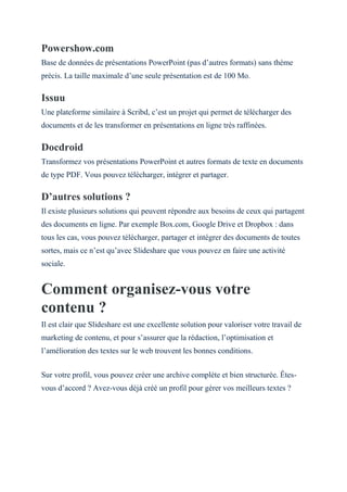 Powershow.com
Base de données de présentations PowerPoint (pas d’autres formats) sans thème
précis. La taille maximale d’une seule présentation est de 100 Mo.
Issuu
Une plateforme similaire à Scribd, c’est un projet qui permet de télécharger des
documents et de les transformer en présentations en ligne très raffinées.
Docdroid
Transformez vos présentations PowerPoint et autres formats de texte en documents
de type PDF. Vous pouvez télécharger, intégrer et partager.
D’autres solutions ?
Il existe plusieurs solutions qui peuvent répondre aux besoins de ceux qui partagent
des documents en ligne. Par exemple Box.com, Google Drive et Dropbox : dans
tous les cas, vous pouvez télécharger, partager et intégrer des documents de toutes
sortes, mais ce n’est qu’avec Slideshare que vous pouvez en faire une activité
sociale.
Comment organisez-vous votre
contenu ?
Il est clair que Slideshare est une excellente solution pour valoriser votre travail de
marketing de contenu, et pour s’assurer que la rédaction, l’optimisation et
l’amélioration des textes sur le web trouvent les bonnes conditions.
Sur votre profil, vous pouvez créer une archive complète et bien structurée. Êtes-
vous d’accord ? Avez-vous déjà créé un profil pour gérer vos meilleurs textes ?
 