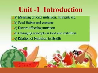 Unit -1 Introduction
a) Meaning of food, nutrition, nutrients etc.
b) Food Habits and customs
c) Factors affecting nutrition
d) Changing concepts in food and nutrition.
e) Relation of Nutrition to Health
 