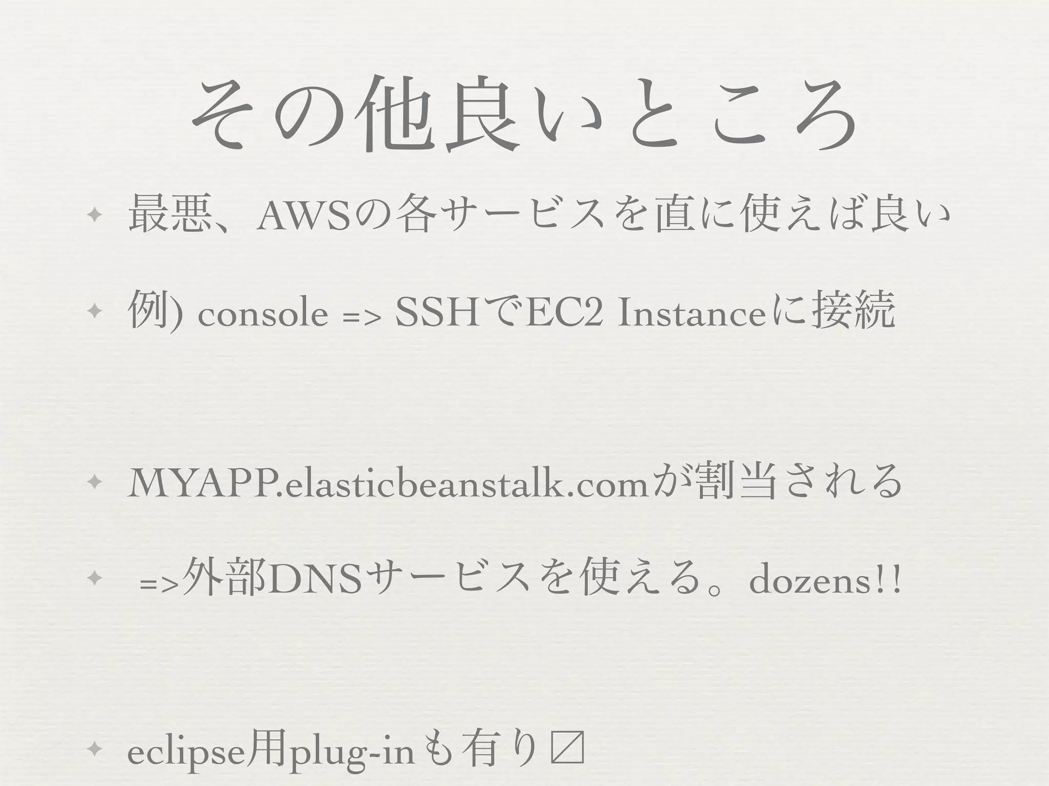 その他良いところ
✦   最悪、AWSの各サービスを直に使えば良い

✦   例) console => SSHでEC2 Instanceに接続


✦   MYAPP.elasticbeanstalk.comが割当される

✦   =>外部DNSサービスを使える。dozens!!


✦   eclipse用plug-inも有り
 