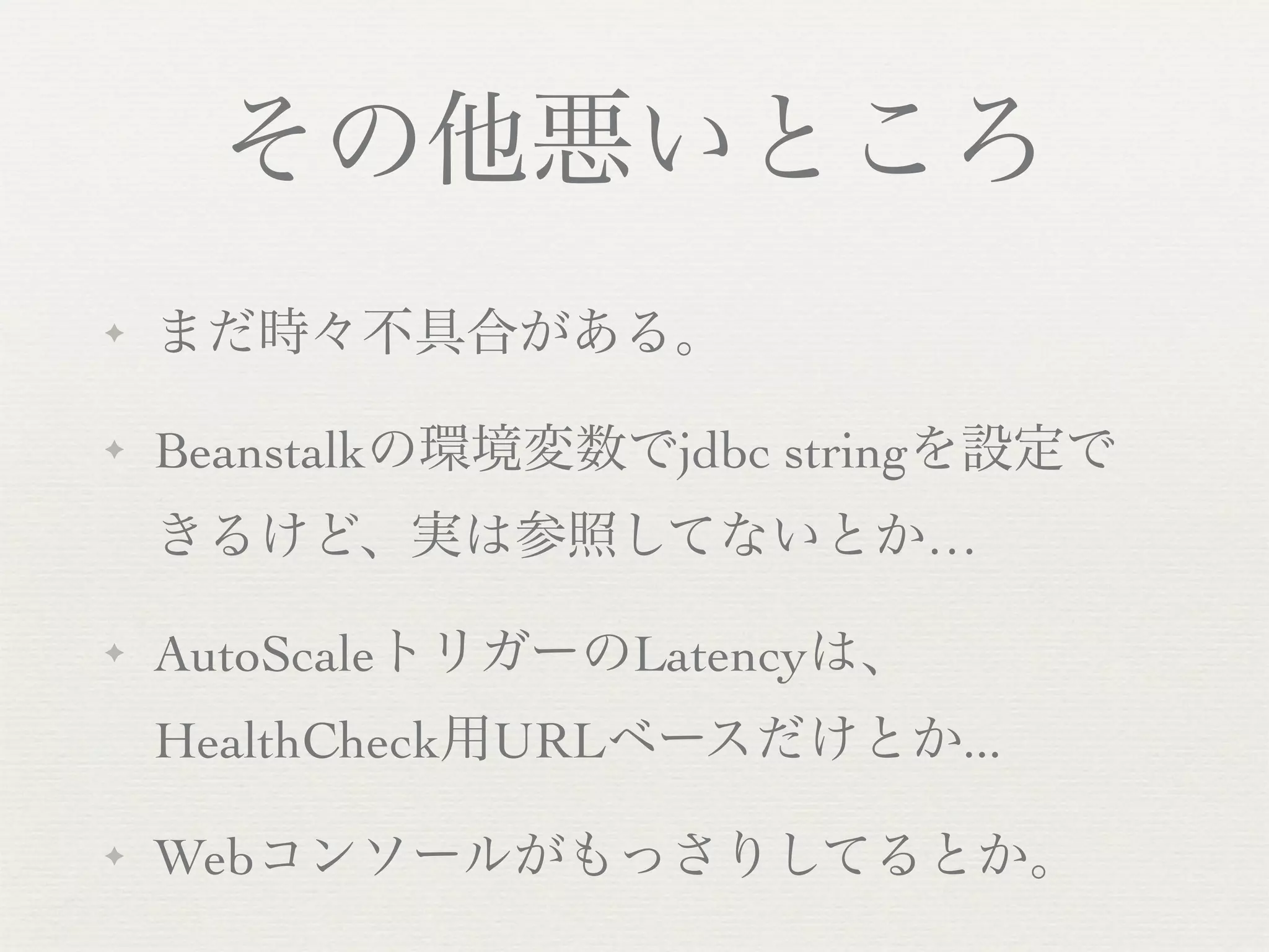 その他悪いところ
✦   まだ時々不具合がある。

✦   Beanstalkの環境変数でjdbc stringを設定で
    きるけど、実は参照してないとか…

✦   AutoScaleトリガーのLatencyは、
    HealthCheck用URLベースだけとか...

✦   Webコンソールがもっさりしてるとか。
 
