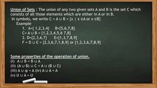 Union of Sets : The union of any two given sets A and B is the set C which
consists of all those elements which are either in A or in B.
In symbols, we write C = A ∪ B = {x | x ∈A or x ∈B}
Example
1. A={ 1,2,3,4} B={5,6,7,8}
C= A ∪ B = {1,2,3,4,5,6 7,8}
2. D={2,3,6,7} E={1,3,7,8,9}
F = D ∪ E = {2,3,6,7,1,8,9} or {1,2,3,6,7,8,9}
Some properties of the operation of union.
(i) A ∪ B = B ∪ A
(ii) (A ∪ B) ∪ C = A ∪ (B ∪ C)
(iii) A ∪ φ = A (iv) A ∪ A = A
(v) U ∪ A = U
 