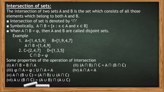 Intersection of sets:
The intersection of two sets A and B is the set which consists of all those
elements which belong to both A and B.
■ Intersection of set is denoted by ‘∩’
■ Symbolically, A ∩ B = {x : x ∈ A and x ∈ B}
■ When A ∩ B = φ, then A and B are called disjoint sets.
Example
1. A={1,4,5,9} B={1,9,4,7}
A ∩ B ={1,4,9}
2. C={2,4,7} D={1,3,5}
C ∩ D = φ
Some properties of the operation of intersection
(i) A ∩ B = B ∩ A (ii) (A ∩ B) ∩ C = A ∩ (B ∩ C)
(iii) φ ∩ A = φ ; U ∩ A = A (iv) A ∩ A = A
(v) A ∩ (B ∪ C) = (A ∩ B) ∪ (A ∩ C)
(vi) A ∪ (B ∩ C) = (A ∪ B) ∩ (A ∪ C)
 