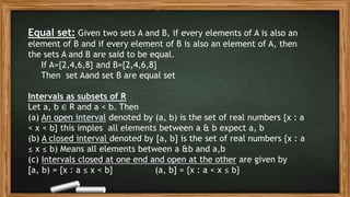 Equal set: Given two sets A and B, if every elements of A is also an
element of B and if every element of B is also an element of A, then
the sets A and B are said to be equal.
If A={2,4,6,8} and B={2,4,6,8}
Then set Aand set B are equal set
Intervals as subsets of R
Let a, b ∈ R and a < b. Then
(a) An open interval denoted by (a, b) is the set of real numbers {x : a
< x < b} this imples all elements between a & b expect a, b
(b) A closed interval denoted by [a, b] is the set of real numbers {x : a
≤ x ≤ b) Means all elements between a &b and a,b
(c) Intervals closed at one end and open at the other are given by
[a, b) = {x : a ≤ x < b} (a, b] = {x : a < x ≤ b}
 