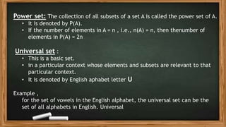 Power set: The collection of all subsets of a set A is called the power set of A.
• it is denoted by P(A).
• If the number of elements in A = n , i.e., n(A) = n, then thenumber of
elements in P(A) = 2n
Universal set :
• This is a basic set.
• in a particular context whose elements and subsets are relevant to that
particular context.
• It is denoted by English aphabet letter U
Example ,
for the set of vowels in the English alphabet, the universal set can be the
set of all alphabets in English. Universal
 