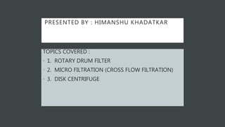 PRESENTED BY : HIMANSHU KHADATKAR
TOPICS COVERED :
• 1. ROTARY DRUM FILTER
• 2. MICRO FILTRATION (CROSS FLOW FILTRATION)
• 3. DISK CENTRIFUGE
 