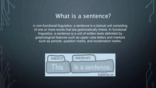 What is a sentence?
In non-functional linguistics, a sentence is a textual unit consisting
of one or more words that are grammatically linked. In functional
linguistics, a sentence is a unit of written texts delimited by
graphological features such as upper case letters and markers
such as periods, question marks, and exclamation marks.
 