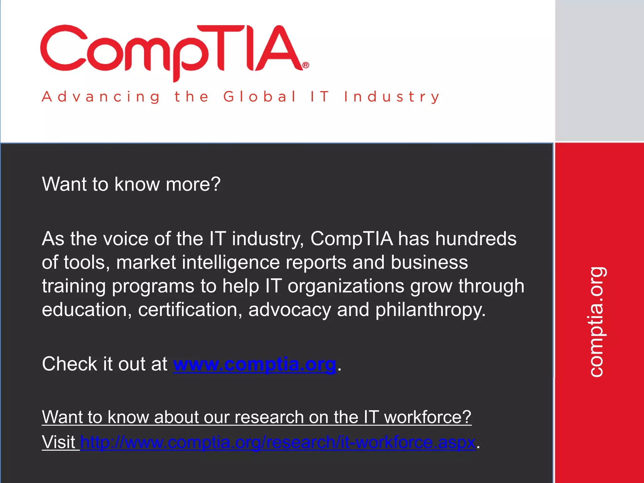 comptia.org
Want to know more?
As the voice of the IT industry, CompTIA has hundreds
of tools, market intelligence reports and business
training programs to help IT organizations grow through
education, certification, advocacy and philanthropy.
Check it out at www.comptia.org.
Want to know about our research on the IT workforce?
Visit http://www.comptia.org/research/it-workforce.aspx.
 
