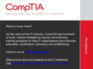 comptia.org
Want to know more?
As the voice of the IT industry, CompTIA has hundreds
of tools, market intelligence reports and business
training programs to help IT organizations grow through
education, certification, advocacy and philanthropy.
Check it out at www.comptia.org.
Want to know about our research on the IT workforce?
Visit http://www.comptia.org/research/it-workforce.aspx.
 