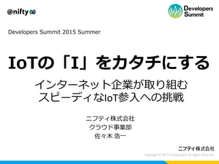 Developers Summit 2015 Summer
IoTの「I」をカタチにする
インターネット企業が取り組む
スピーディなIoT参入への挑戦
ニフティ株式会社
クラウド事業部
佐々木 浩一
 