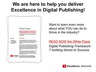 We are here to help you deliver
Excellence in Digital Publishing!
Want to learn even more
about what YOU can do to
thrive in the industry?
READ NOW the White Paper
Digital Publishing Framework:
7 building blocks to Success
Excellence. Delivered.
 