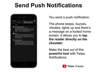 Send Push Notifications
You send a push notification.
The phone beeps, buzzes,
vibrates, lights up and there’s
a message on a locked home
screen. It allows you to tap
the reader directly on the
shoulder.
Make the best out of this
powerful tool with Twipe.
Notifications.
Twipe. Engage.
 