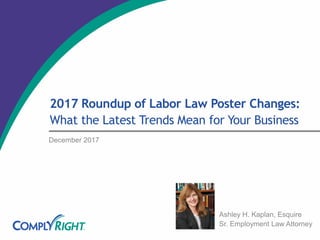 2017 Roundup of Labor Law Poster Changes:
What the Latest Trends Mean for Your Business
December 2017
Ashley H. Kaplan, Esquire
Sr. Employment Law Attorney
 