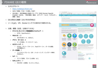 FIWARE GEの種類
• カタログサイト
• https://catalogue.fiware.org/
• GEを７領域（下記）で分類して紹介
• GEの他に、特定領域向け専用イネーブラ（DSE:Domain Specific
Enabler）もある。（特定領域：製造、メディア、ヘルス、エネルギー、
農業・食品）
• GEは現在52種類（2017年09月時点）
• ソース(git)、VM、Dockerコンテナの各形式で提供される。
• 分類、概略（右図、左側の7つの丸）
• デバイス-ネットワーク間接続用ミドルウェア：3
• RTPS、OpenFlowなど。
• Web-UI：13
• 3D/VR/ARツール、GISなど。
• アプリ・サービス：8
• データ可視化、データストア、など。
• ホスティング：9
• Docker、ポリシーマネージャ、PaaSマネージャ、ポータル画面、
IaaS基盤など。
• データ管理：7
• コンテキストブローカ、CEP、メッセージング、ビッグデータ解析、
CKANなど。
• IoT：5
• デバイス管理、プロトコル変換、など。
• セキュリティ：7
• PEP/PDP、ID管理、モニタリングなど。
12
 
