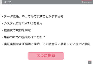 まとめ
• データ流通、やってみて試すことがまず目的
• システムにはFIWAREを利用
• 性善説で規約を制定
• 集客のための施策もばっちり？
• 実証実験はまず福岡で開始、その後全国に展開していきたい意向
21
乞うご期待
 