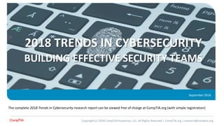 2018 TRENDS IN CYBERSECURITY
BUILDING EFFECTIVE SECURITY TEAMS
September 2018
The complete 2018 Trends in Cybersecurity research report can be viewed free of charge at CompTIA.org (with simple registration)
Copyright (c) 2018 CompTIA Properties, LLC, All Rights Reserved | CompTIA.org | research@comptia.org
 