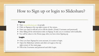 How to Sign up or login to Slideshare?
 Type www.slideshare.net on google.
 Click on Signup at the top right corner of t...