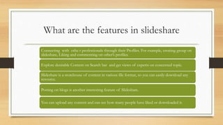 What are the features in slideshare
Connecting with othe r professionals through their Profiles. For example, creating gro...