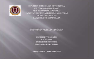 REPUBLICA BOLIVARIANA DE VENEZUELA
UNIVERSIDAD FERMIN TORO
VICE-RECTORADO ACADEMICO
FACULTAD DE CIENCIAS JURIDICAS Y POLITICAS
ESCUELA DE DERECHO
BARQUISIMETO, ESTADO LARA
OBJETO DE LA PRUEBA EN VENEZUELA
ENGELBERTTH MONTES
C.I: 14.825.669
DERECHO PROBATORIO
PROFESORA: KEIDYS PEREZ
BARQUISIMETO, MARZO DE 2.021
 