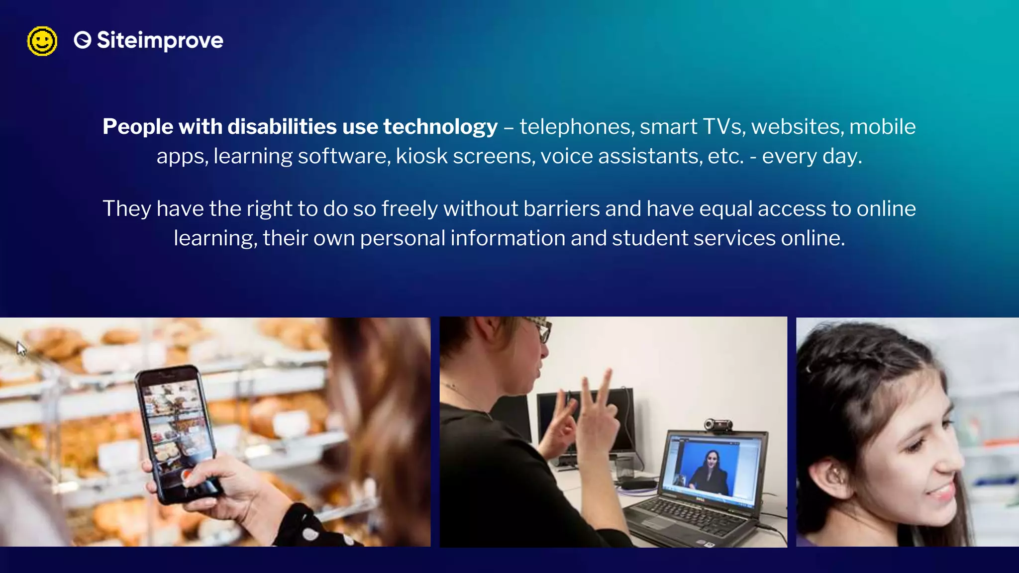 People with disabilities use technology – telephones, smart TVs, websites, mobile
apps, learning software, kiosk screens, voice assistants, etc. - every day.
They have the right to do so freely without barriers and have equal access to online
learning, their own personal information and student services online.
 