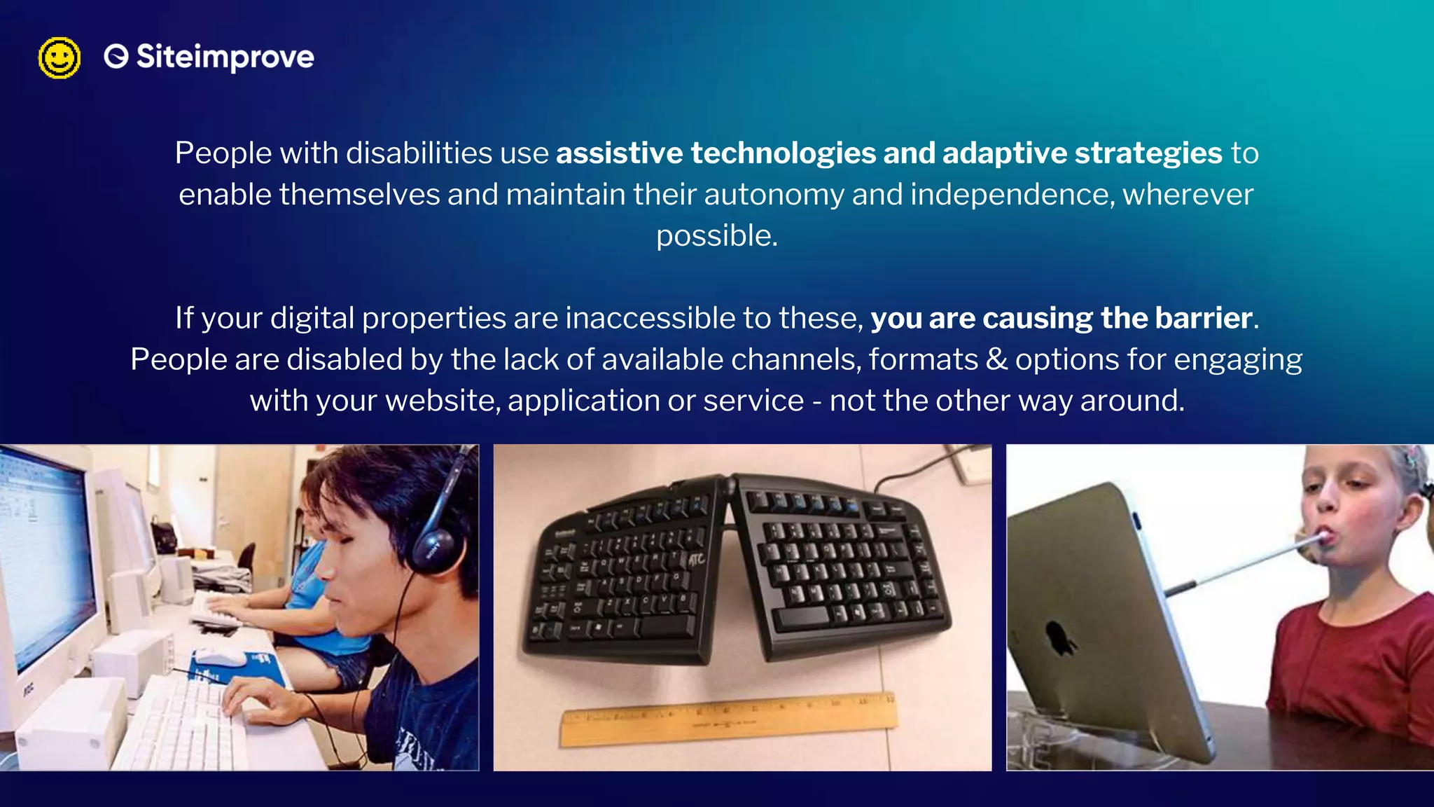 People with disabilities use assistive technologies and adaptive strategies to
enable themselves and maintain their autonomy and independence, wherever
possible.
If your digital properties are inaccessible to these, you are causing the barrier.
People are disabled by the lack of available channels, formats & options for engaging
with your website, application or service - not the other way around.
 