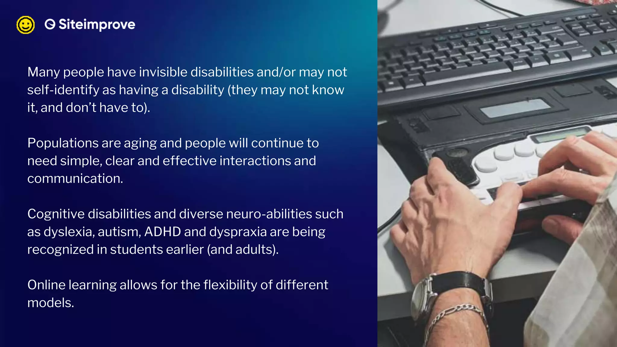 Many people have invisible disabilities and/or may not
self-identify as having a disability (they may not know
it, and don’t have to).
Populations are aging and people will continue to
need simple, clear and effective interactions and
communication.
Cognitive disabilities and diverse neuro-abilities such
as dyslexia, autism, ADHD and dyspraxia are being
recognized in students earlier (and adults).
Online learning allows for the flexibility of different
models.
 