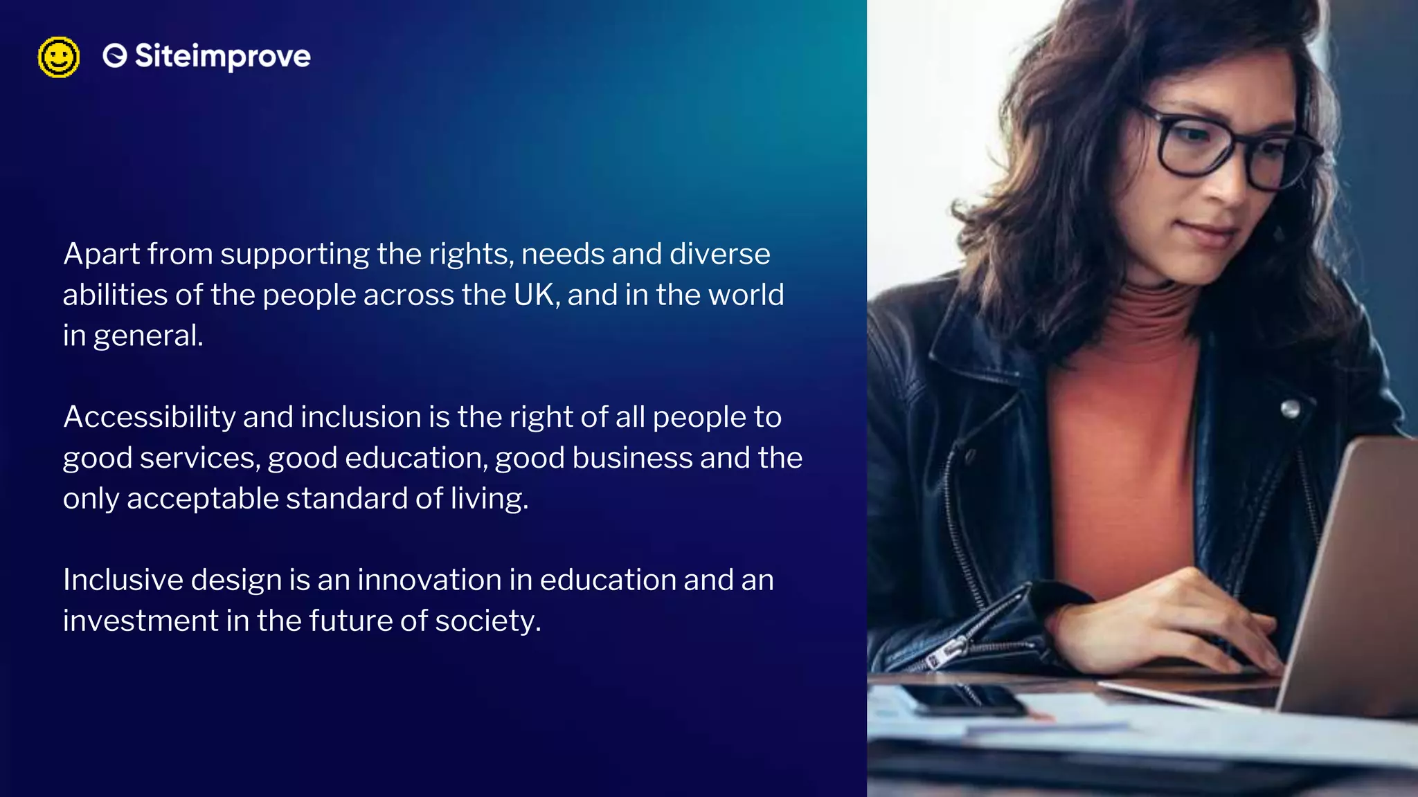 Apart from supporting the rights, needs and diverse
abilities of the people across the UK, and in the world
in general.
Accessibility and inclusion is the right of all people to
good services, good education, good business and the
only acceptable standard of living.
Inclusive design is an innovation in education and an
investment in the future of society.
 