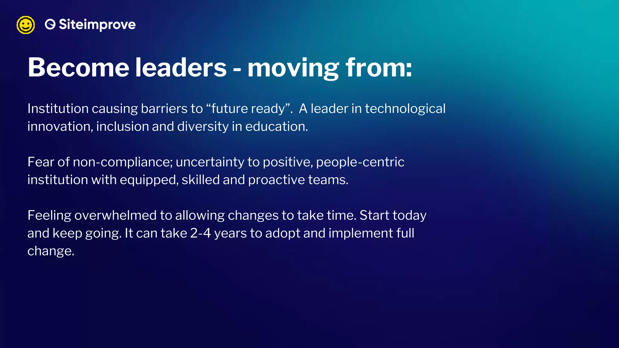 Become leaders - moving from:
Institution causing barriers to “future ready”. A leader in technological
innovation, inclusion and diversity in education.
Fear of non-compliance; uncertainty to positive, people-centric
institution with equipped, skilled and proactive teams.
Feeling overwhelmed to allowing changes to take time. Start today
and keep going. It can take 2-4 years to adopt and implement full
change.
 