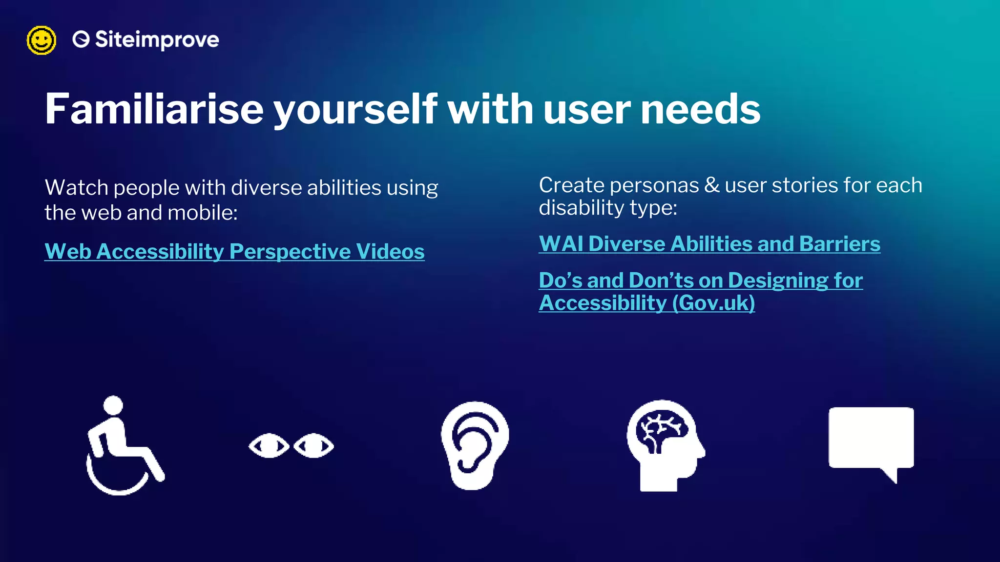 Watch people with diverse abilities using
the web and mobile:
Web Accessibility Perspective Videos
Create personas & user stories for each
disability type:
WAI Diverse Abilities and Barriers
Do’s and Don’ts on Designing for
Accessibility (Gov.uk)
Familiarise yourself with user needs
 