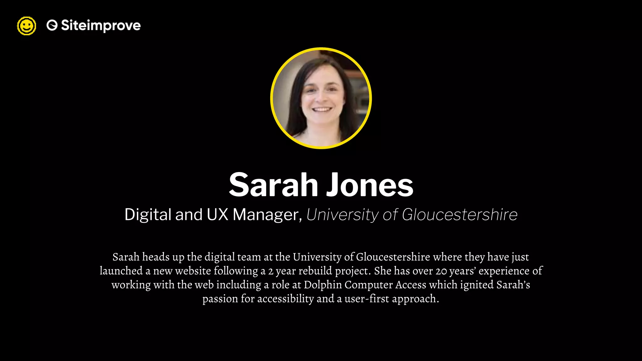 Sarah Jones
Digital and UX Manager, University of Gloucestershire
Sarah heads up the digital team at the University of Gloucestershire where they have just
launched a new website following a 2 year rebuild project. She has over 20 years’ experience of
working with the web including a role at Dolphin Computer Access which ignited Sarah’s
passion for accessibility and a user-first approach.
 