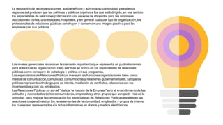 La reputación de las organizaciones, sus beneficios y aún más su continuidad y existencia
depende del grado en que las políticas y públicos objetivo a los que está dirigido, en ese sentido
los especialistas de relaciones públicas son una especie de abogados para las empresas,
asociaciones civiles, universidades, hospitales, y en general cualquier tipo de organización, los
profesionales de relaciones públicas construyen y conservan una imagen positiva para las
empresas con sus públicos.
Los niveles gerenciales reconocen la creciente importancia que representa un publirelacionista
para el éxito de su organización, cada vez más se confía en los especialistas de relaciones
públicas como consejero de estrategia y política en sus programas.
Los especialistas de Relaciones Públicas manejan las funciones organizaciones tales como:
medios de comunicación, comunidad, consumidores y relaciones gubernamentales; campañas
políticas representación de grupos de interés, mediación de conflictos, relaciones con los
inversionistas y con los empleados.
Las Relaciones Públicas no son el “platicar la historia de la Empresa” sino el entendimiento de las
actitudes y necesidades de los consumidores, empleados y otros grupos que son parte vital de la
actividad, para mejorar la comunicación los especialistas de Relaciones Públicas establecen las
relaciones cooperativas con los representantes de la comunidad, empleados y grupos de interés
los cuales son representados vía notas informativas en diarios y medios electrónicos.
 