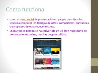 Como funciona
• como una red social de presentaciones, ya que permite a los
usuarios comentar los trabajos de otros, compartirlas, puntuarlas,
crear grupos de trabajo, eventos, etc.
• En muy poco tiempo se ha convertido en un gran repositorio de
presentaciones online, muchas de gran calidad.
 