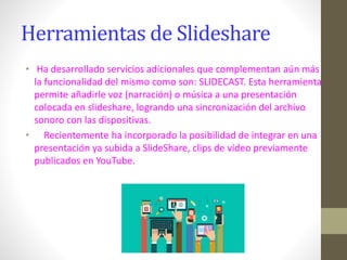Herramientas de Slideshare
• Ha desarrollado servicios adicionales que complementan aún más
la funcionalidad del mismo como son: SLIDECAST. Esta herramienta
permite añadirle voz (narración) o música a una presentación
colocada en slideshare, logrando una sincronización del archivo
sonoro con las dispositivas.
• Recientemente ha incorporado la posibilidad de integrar en una
presentación ya subida a SlideShare, clips de vídeo previamente
publicados en YouTube.
 