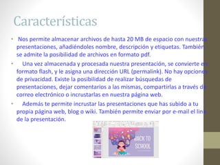 Características
• Nos permite almacenar archivos de hasta 20 MB de espacio con nuestras
presentaciones, añadiéndoles nombre, descripción y etiquetas. También
se admite la posibilidad de archivos en formato pdf.
• Una vez almacenada y procesada nuestra presentación, se convierte en
formato flash, y le asigna una dirección URL (permalink). No hay opciones
de privacidad. Existe la posibilidad de realizar búsquedas de
presentaciones, dejar comentarios a las mismas, compartirlas a través de
correo electrónico o incrustarlas en nuestra página web.
• Además te permite incrustar las presentaciones que has subido a tu
propia página web, blog o wiki. También permite enviar por e-mail el link
de la presentación.
 