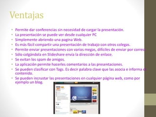 Ventajas
• Permite dar conferencias sin necesidad de cargar la presentación.
• La presentación se puede ver desde cualquier PC
• Simplemente abriendo una pagina Web.
• Es más fácil compartir una presentación de trabajo con otros colegas.
• Permite enviar presentaciones con varios megas, difíciles de enviar por correo.
• Sólo colgándola en Slideshare envía la dirección de enlace.
• Se evitan los spam de amigos.
• La aplicación permite hacerles comentarios a las presentaciones.
• Se pueden clasificar con Tags. Es decir palabra clave que las asocia e informa el
contenido.
• Se pueden incrustar las presentaciones en cualquier página web, como por
ejemplo un blog.
 