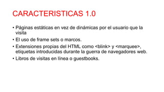 CARACTERISTICAS 1.0
• Páginas estáticas en vez de dinámicas por el usuario que la
visita​
• El uso de frame sets o marcos.
• Extensiones propias del HTML como <blink> y <marquee>,
etiquetas introducidas durante la guerra de navegadores web.
• Libros de visitas en línea o guestbooks.
 