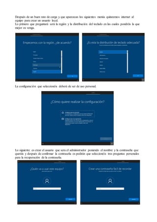 Después de un buen rato de carga y que aparezcan los siguientes menús quitaremos internet al
equipo para crear un usuario local.
Lo primero que preguntará será la región y la distribución del teclado en las cuales pondréis la que
mejor os venga.
La configuración que seleccionéis deberá de ser de uso personal.
Lo siguiente es crear el usuario que sera el administrador poniendo el nombre y la contraseña que
queráis y después de confirmar la contraseña os pedirán que seleccionéis tres preguntas personales
para la recuperación de la contraseña.
 