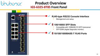 13
IGS-6325-8T8S Front Panel
Product Overview
 RJ45-type RS232 Console Interface
• Management and setup
 8 100/1000X SFP Slots
• Compatible with 100BASE-FX SFP transceiver
• SFP-DDM (digital diagnostic monitor)
 8 10/100/1000BASE-T RJ45 Ports
 