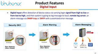 37
Product Features
Digital Input
 Digital Input offers detection of device status via sensing login signal from high to low or
from low to high, and then system is going to log message to local, remote log server, or
alarm message via SNMP trap or SMTP with customized error message.
 