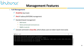 44
 Full Management
 IPv4/IPv6 dual stack
 IPv6 IP address/NTP/DNS management
 Standard-based management
• Web-based
• Telnet and Console Command Line
• SNMP v1 and v2c
 Console command is Cisco-like, which allows users to make it work more easily
Management Features
 