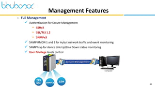 45
Management Features
 Full Management
 Authentication for Secure Management
• SSHv2
• SSL/TLS 1.2
• SNMPv3
 SNMP RMON 1 and 2 for in/out network traffic and event monitoring
 SNMP trap for device Link Up/Link Down status monitoring
 User Privilege levels control
 