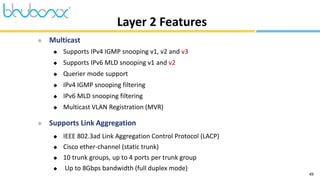 49
 Multicast
 Supports IPv4 IGMP snooping v1, v2 and v3
 Supports IPv6 MLD snooping v1 and v2
 Querier mode support
 IPv4 IGMP snooping filtering
 IPv6 MLD snooping filtering
 Multicast VLAN Registration (MVR)
 Supports Link Aggregation
 IEEE 802.3ad Link Aggregation Control Protocol (LACP)
 Cisco ether-channel (static trunk)
 10 trunk groups, up to 4 ports per trunk group
 Up to 8Gbps bandwidth (full duplex mode)
Layer 2 Features
 