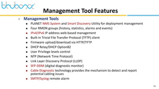 51
 Management Tools
 PLANET NMS System and Smart Discovery Utility for deployment management
 Four RMON groups (history, statistics, alarms and events)
 IPv4/IPv6 IP address web-based management
 Built-in Trivial File Transfer Protocol (TFTP) client
 Firmware upload/download via HTTP/TFTP
 DHCP Relay/DHCP Option82
 User Privilege levels control
 NTP (Network Time Protocol)
 Link Layer Discovery Protocol (LLDP)
 SFP-DDM (digital diagnostic monitor)
 Cable Diagnostic technology provides the mechanism to detect and report
potential cabling issues
 SMTP/Syslog remote alarm
Management Tool Features
 