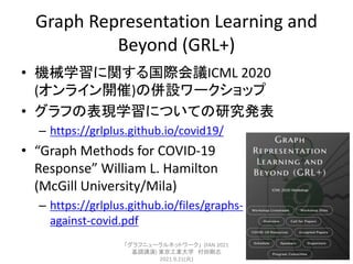 Graph Representation Learning and
Beyond (GRL+)
• 機械学習に関する国際会議ICML 2020
(オンライン開催)の併設ワークショップ
• グラフの表現学習についての研究発表
– https://...