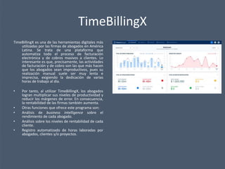 TimeBillingX
TimeBillingX es una de las herramientas digitales más
utilizadas por las firmas de abogados en América
Latina. Se trata de una plataforma que
automatiza todo el proceso de facturación
electrónica y de cobros masivos a clientes. Lo
interesante es que, precisamente, las actividades
de facturación y de cobro son las que más hacen
que los abogados sean improductivos, pues su
realización manual suele ser muy lenta e
imprecisa, exigiendo la dedicación de varias
horas de trabajo al día.
• Por tanto, al utilizar TimeBillingX, los abogados
logran multiplicar sus niveles de productividad y
reducir los márgenes de error. En consecuencia,
la rentabilidad de las firmas también aumenta.
• Otras funciones que ofrece este programa son:
• Análisis de business intelligence sobre el
rendimiento de cada abogado.
• Análisis sobre los niveles de rentabilidad de cada
cliente.
• Registro automatizado de horas laboradas por
abogados, clientes y/o proyectos.
 
